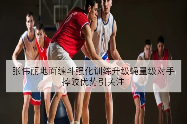 张伟丽地面缠斗强化训练升级蝇量级对手摔跤优势引关注